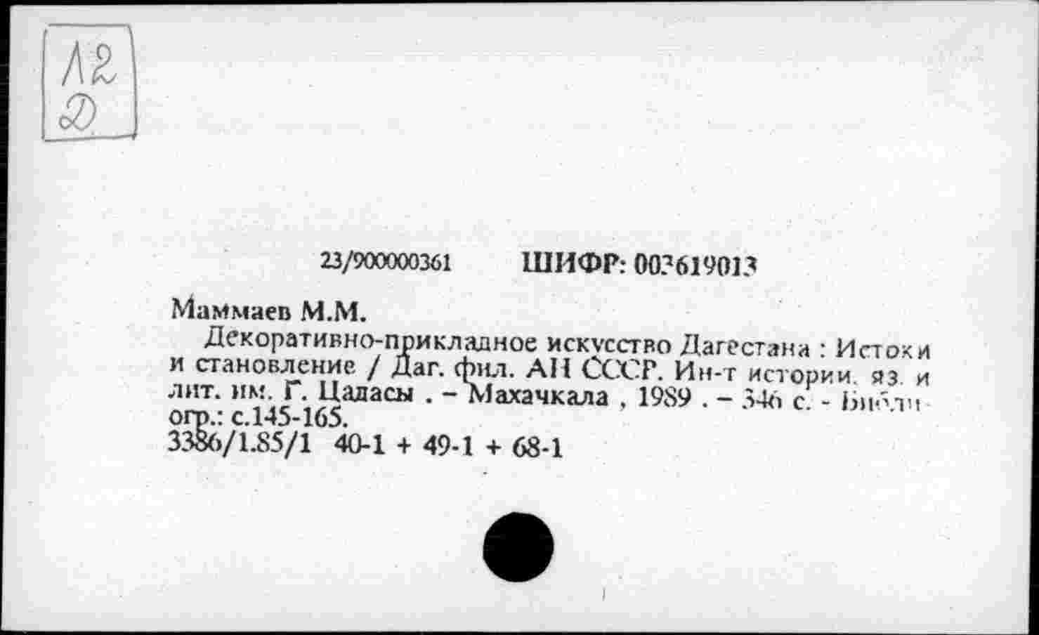 ﻿23/900000361 ШИФР: 003619013
Маммаев М.М.
Декоративно-прикладное искусство Дагестана • Истоки и становление / Даг. фил. АН СССР. Ин-т истории яэ и лит. им Г. Цаласы . - Махачкала , 1989 . - 346 с - Бибтн огр.: с.145-165.
3386/1.85/1 40-1 + 49-1 + 68-1